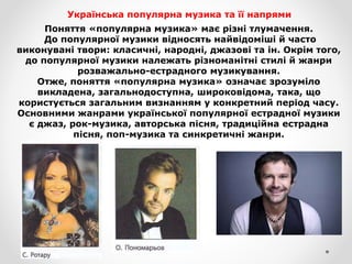 Українська популярна музика та її напрями
Поняття «популярна музика» має різні тлумачення.
До популярної музики відносять найвідоміші й часто
виконувані твори: класичні, народні, джазові та ін. Окрім того,
до популярної музики належать різноманітні стилі й жанри
розважально-естрадного музикування.
Отже, поняття «популярна музика» означає зрозуміло
викладена, загальнодоступна, широковідома, така, що
користується загальним визнанням у конкретний період часу.
Основними жанрами української популярної естрадної музики
є джаз, рок-музика, авторська пісня, традиційна естрадна
пісня, поп-музика та синкретичні жанри.
 