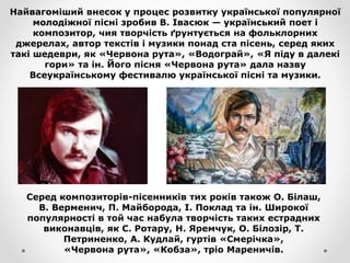 Найвагоміший внесок у процес розвитку української популярної
молодіжної пісні зробив В. Івасюк — український поет і
композитор, чия творчість ґрунтується на фольклорних
джерелах, автор текстів і музики понад ста пісень, серед яких
такі шедеври, як «Червона рута», «Водограй», «Я піду в далекі
гори» та ін. Його пісня «Червона рута» дала назву
Всеукраїнському фестивалю української пісні та музики.
Серед композиторів-пісенників тих років також О. Білаш,
В. Верменич, П. Майборода, І. Поклад та ін. Широкої
популярності в той час набула творчість таких естрадних
виконавців, як С. Ротару, Н. Яремчук, О. Білозір, Т.
Петриненко, А. Кудлай, гуртів «Смерічка»,
«Червона рута», «Кобза», тріо Мареничів.
 