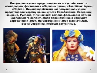 Популярна музика представлена на всеукраїнських та
міжнародних фестивалях «Червона рута», «Таврійські ігри»,
«Чайка». Виконавці вітчизняної популярної музики
представляли Україну на конкурсах Євробачення. Серед них,
зокрема, Руслана, у піснях якої втілено фольклорні мотиви
карпатського регіону, стала переможницею конкурсу
Євробачення-2004. На Євробаченні-2007 відзначилась
Вєрка Сердючка, посівши друге місце.
 