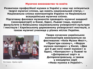 Музичне виконавство та освіта
Розвитком професійної музики в Україні у наш час опікуються
творчі музичні спілки, що мають національний статус,—
Національна спілка композиторів України та Національна
всеукраїнська музична спілка.
Підготовку фахових музикантів проводять музичні академії
(консерваторії) в Києві, Одесі, Львові тощо, музичні
факультети в Київському національному університеті культури
і мистецтв і Харківському державному університеті мистецтв, а
також музичні училища у різних містах України.
Твори сучасних українських
композиторів виконуються на
фестивалях «Київ Музик Фест»,
«Прем'єри сезону», «Форум
музики молодих» у Києві, «Два
дні й дві ночі нової музики» в
Одесі, «Контрасти» у Львові та
«Дніпровські зорі» в
Дніпропетровську, а також
у концертах серії
«Нова музика в Україні».
 
