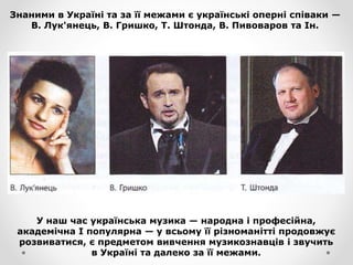 Знаними в Україні та за її межами є українські оперні співаки —
В. Лук'янець, В. Гришко, Т. Штонда, В. Пивоваров та Ін.
У наш час українська музика — народна і професійна,
академічна І популярна — у всьому її різноманітті продовжує
розвиватися, є предметом вивчення музикознавців і звучить
в Україні та далеко за її межами.
 