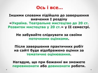 Іншими словами підійшло до завершення
вивчення І розділу
«Україна. Театральне мистецтво до 20 ст.
Розвиток мистецтва у 20 ст.» у ІІ семестрі.
Не забувайте слідкувати за своїми
поточними оцінками.
Після завершення практичних робіт
на сайті буде відображено оцінки за
тематичне оцінювання.
Нагадую, що при бажанні ви зможете
перевиконати або довиконати роботи.
Ось і все…
 