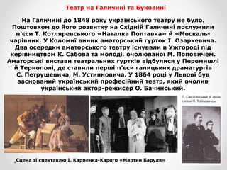 Театр на Галичині та Буковині
На Галичині до 1848 року українського театру не було.
Поштовхом до його розвитку на Східній Галичині послужили
п'єси Т. Котляревського «Наталка Полтавка» й «Москаль-
чарівник. У Коломиї виник аматорський гурток І. Озаркевича.
Два осередки аматорського театру існували в Ужгороді під
керівництвом К. Сабова та молоді, очолюваної М. Поповичем.
Аматорські вистави театральних гуртків відбулися у Перемишлі
й Тернополі, де ставили перші п'єси галицьких драматургів
С. Петрушевича, М. Устияновича. У 1864 році у Львові був
заснований український професійний театр, який очолив
український актор-режисер О. Бачинський.
Сцена зі спектаклю І. Карпенка-Карого «Мартин Баруля»
 