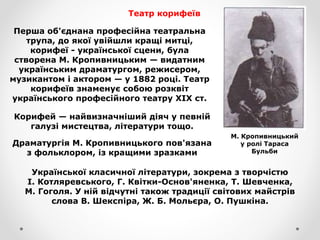 Театр корифеїв
Перша об'єднана професійна театральна
трупа, до якої увійшли кращі митці,
корифеї - української сцени, була
створена М. Кропивницьким — видатним
українським драматургом, режисером,
музикантом і актором — у 1882 році. Театр
корифеїв знаменує собою розквіт
українського професійного театру XIX ст.
М. Кропивницький
у ролі Тараса
Бульби
Корифей — найвизначніший діяч у певній
галузі мистецтва, літератури тощо.
Драматургія М. Кропивницького пов'язана
з фольклором, із кращими зразками
Української класичної літератури, зокрема з творчістю
І. Котляревського, Г. Квітки-Основ'яненка, Т. Шевченка,
М. Гоголя. У ній відчутні також традиції світових майстрів
слова В. Шекспіра, Ж. Б. Мольєра, О. Пушкіна.
 