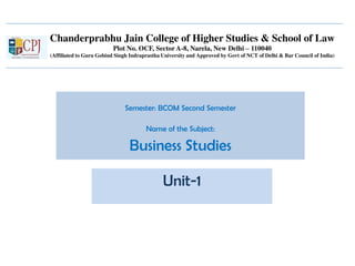 Chanderprabhu Jain College of Higher Studies & School of Law
Plot No. OCF, Sector A-8, Narela, New Delhi – 110040
(Affiliated to Guru Gobind Singh Indraprastha University and Approved by Govt of NCT of Delhi & Bar Council of India)
Semester: BCOM Second Semester
Name of the Subject:
Business Studies
Unit-1
 