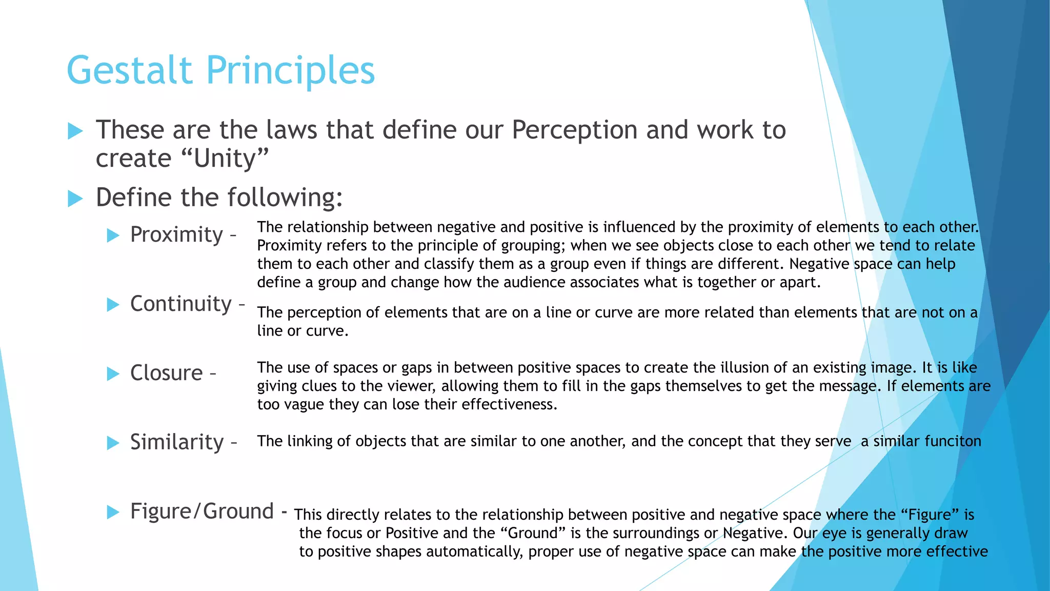 Gestalt Principles
 These are the laws that define our Perception and work to
create “Unity”
 Define the following:
 Proximity –
 Continuity –
 Closure –
 Similarity –
 Figure/Ground -
The relationship between negative and positive is influenced by the proximity of elements to each other.
Proximity refers to the principle of grouping; when we see objects close to each other we tend to relate
them to each other and classify them as a group even if things are different. Negative space can help
define a group and change how the audience associates what is together or apart.
The perception of elements that are on a line or curve are more related than elements that are not on a
line or curve.
The use of spaces or gaps in between positive spaces to create the illusion of an existing image. It is like
giving clues to the viewer, allowing them to fill in the gaps themselves to get the message. If elements are
too vague they can lose their effectiveness.
The linking of objects that are similar to one another, and the concept that they serve a similar funciton
This directly relates to the relationship between positive and negative space where the “Figure” is
the focus or Positive and the “Ground” is the surroundings or Negative. Our eye is generally draw
to positive shapes automatically, proper use of negative space can make the positive more effective
 
