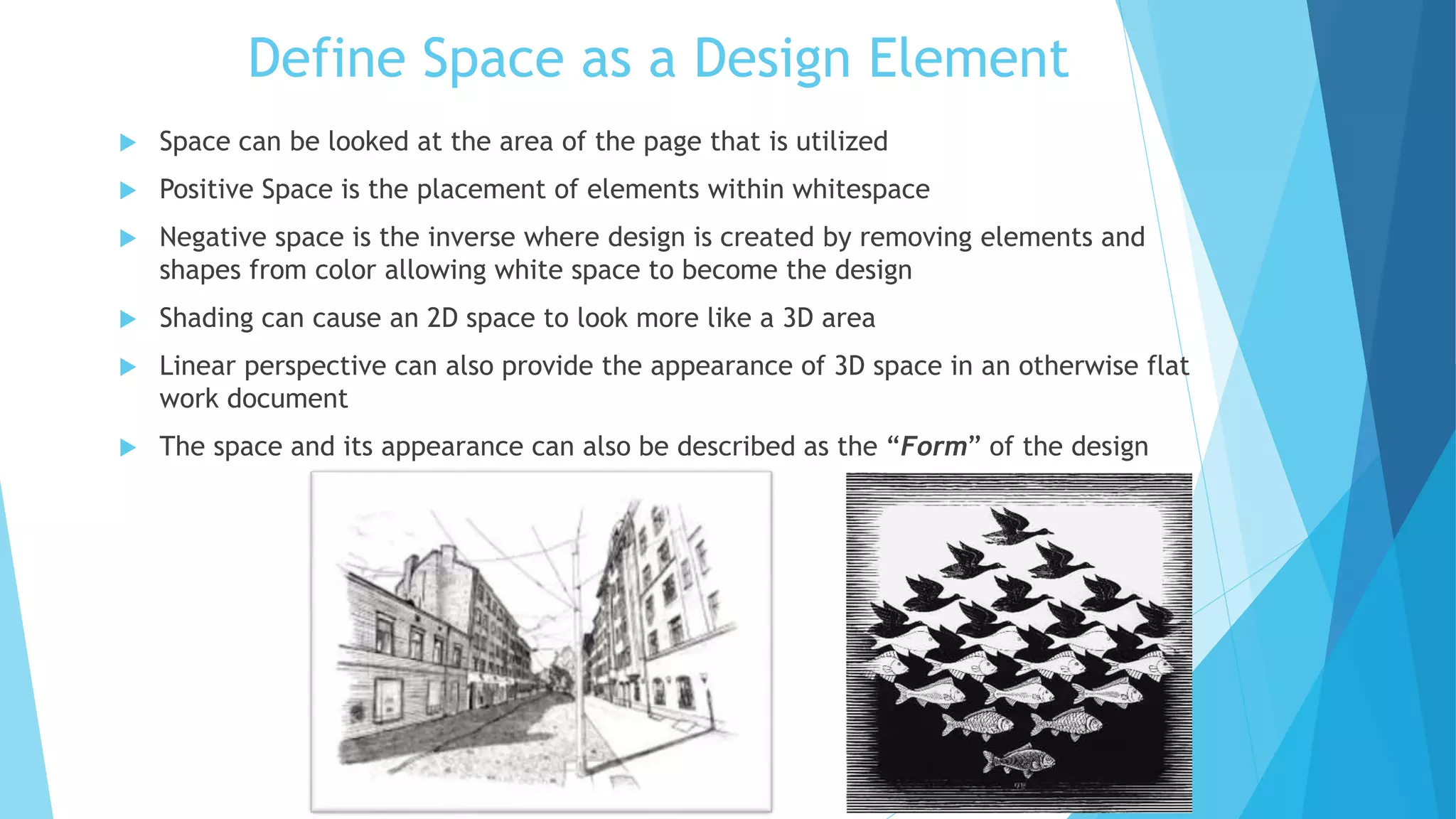 Define Space as a Design Element
 Space can be looked at the area of the page that is utilized
 Positive Space is the placement of elements within whitespace
 Negative space is the inverse where design is created by removing elements and
shapes from color allowing white space to become the design
 Shading can cause an 2D space to look more like a 3D area
 Linear perspective can also provide the appearance of 3D space in an otherwise flat
work document
 The space and its appearance can also be described as the “Form” of the design
 
