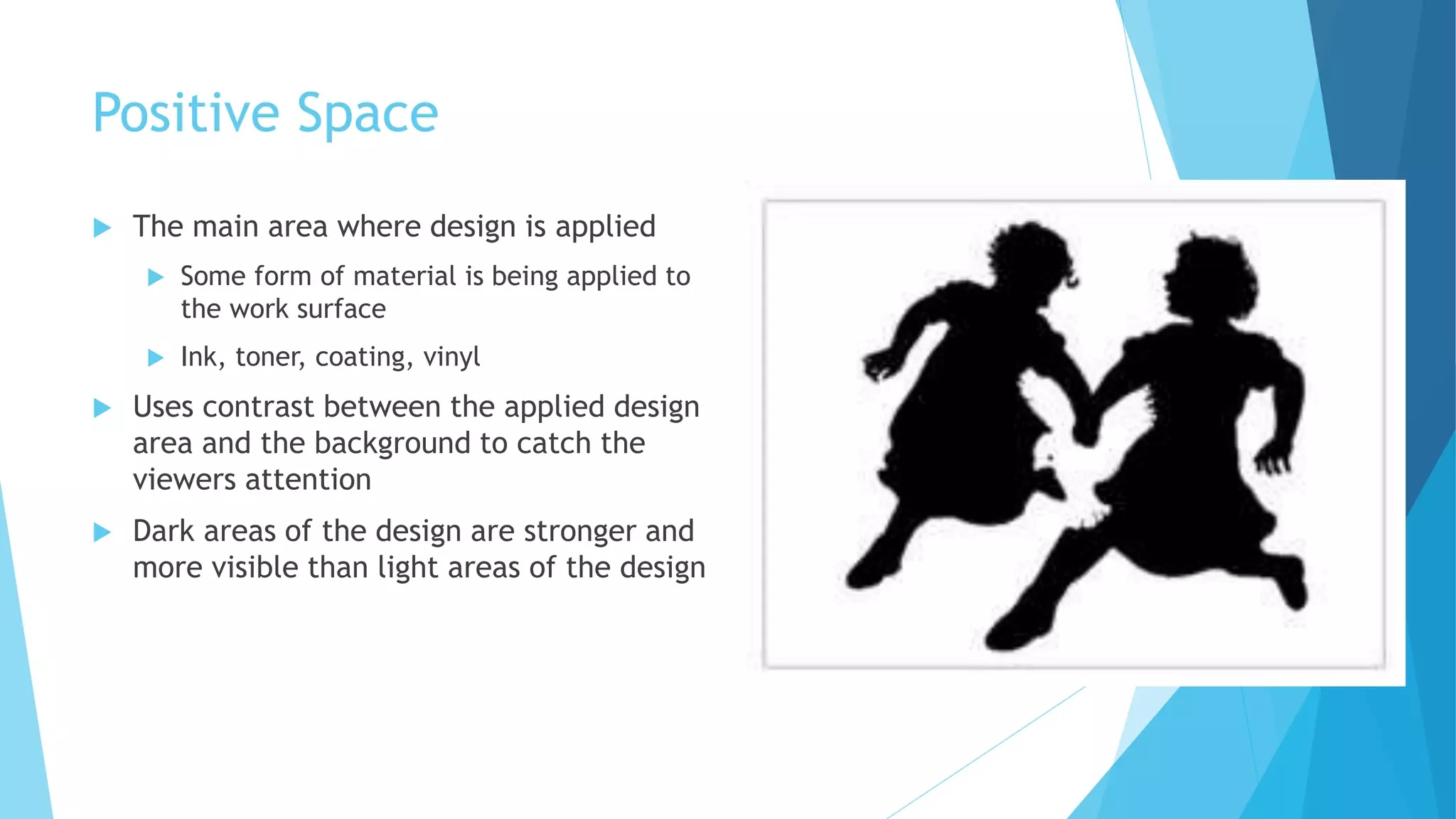 Positive Space
 The main area where design is applied
 Some form of material is being applied to
the work surface
 Ink, toner, coating, vinyl
 Uses contrast between the applied design
area and the background to catch the
viewers attention
 Dark areas of the design are stronger and
more visible than light areas of the design
 
