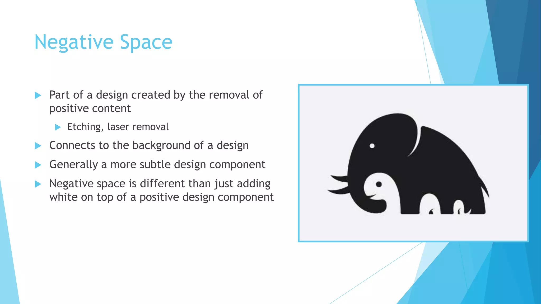 Negative Space
 Part of a design created by the removal of
positive content
 Etching, laser removal
 Connects to the background of a design
 Generally a more subtle design component
 Negative space is different than just adding
white on top of a positive design component
 