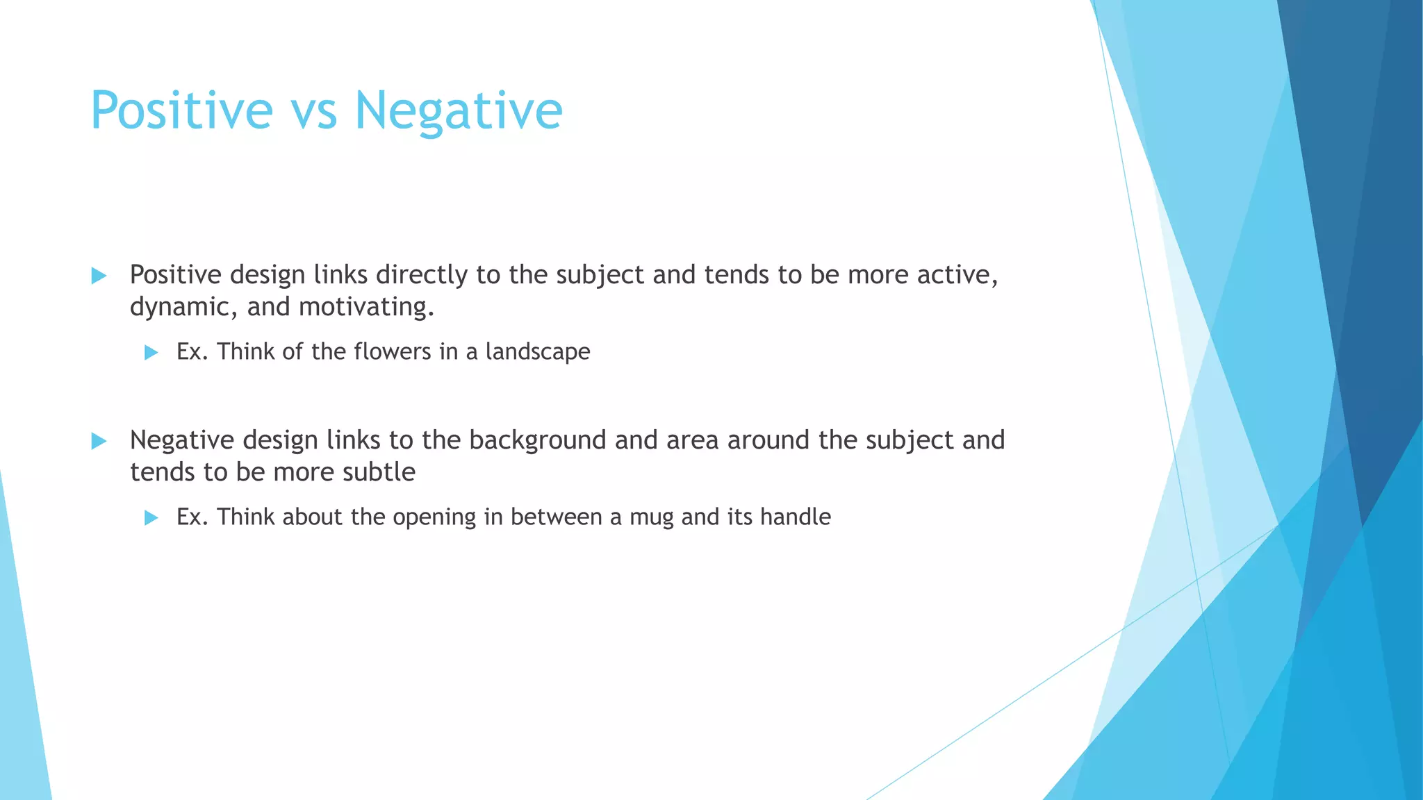 Positive vs Negative
 Positive design links directly to the subject and tends to be more active,
dynamic, and motivating.
 Ex. Think of the flowers in a landscape
 Negative design links to the background and area around the subject and
tends to be more subtle
 Ex. Think about the opening in between a mug and its handle
 
