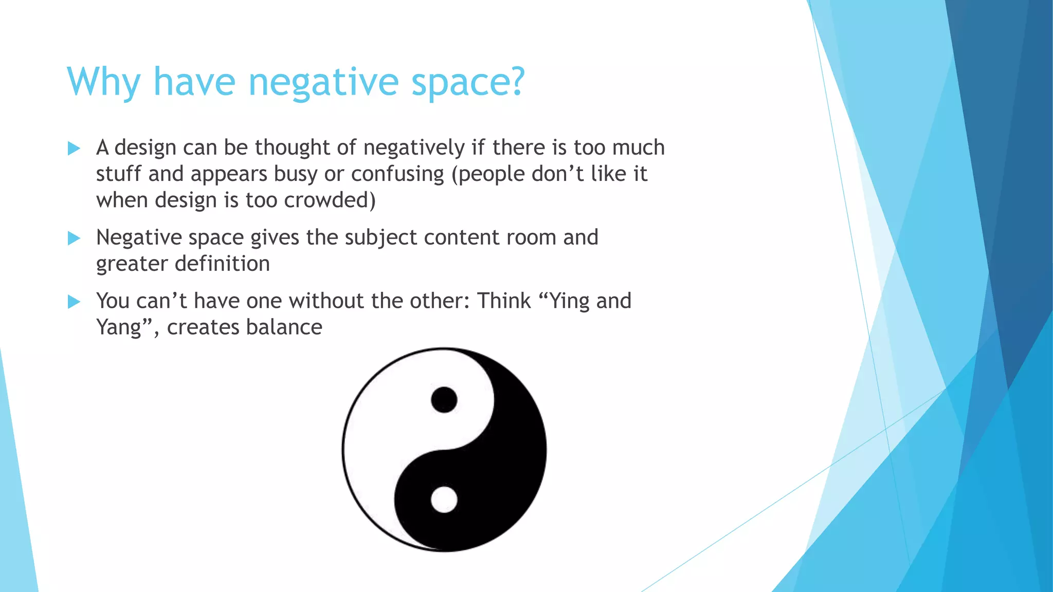 Why have negative space?
 A design can be thought of negatively if there is too much
stuff and appears busy or confusing (people don’t like it
when design is too crowded)
 Negative space gives the subject content room and
greater definition
 You can’t have one without the other: Think “Ying and
Yang”, creates balance
 