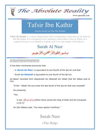 Tafsir Ibn Kathir
Alama Imad ud Din Ibn Kathir
Tafsir ibn Kathir, is a classic Sunni Islam Tafsir (commentary of the Qur'an) by Imad ud
Din Ibn Kathir. It is considered to be a summary of the earlier Tafsir al-Tabari. It is
popular because it uses Hadith to explain each verse and chapter of the Qur'an…
Surah Al Nasr
The Virtues of Surah An-Nasr
It has been mentioned previously that
- it (Surah An-Nasr) is equivalent to one-fourth of the Qur'an and that
- Surah Az-Zalzalah is equivalent to one-fourth of the Qur'an.
An-Nasa'i recorded from Ubaydullah bin Abdullah bin Utbah that Ibn Abbas said to
him,
"O Ibn `Utbah! Do you know the last Surah of the Qur'an that was revealed''
He answered,
"Yes,
it was  ȸ       When there comes the help of Allah and the Conquest.
(110:1)''
He (Ibn Abbas) said, "You have spoken truthfully.''
Surah Nasr
(The Help)
 