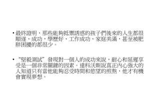• 最終證明，那些能夠抵禦誘惑的孩子們後來的人生都很
順遂、成功，學歷好、工作成功、家庭美滿，甚至被肥
胖困擾的都很少。
• “堅毅測試”發現對一個人的成功來說，耐心和延遲享
受是一個非常關鍵的因素。達科沃斯說真正內心強大的
人知道只有當他能夠忍受時間和慾望的煎熬，他才有機
會實現夢想。
 