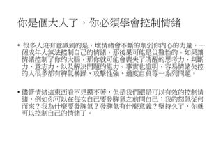 你是個大人了，你必須學會控制情緒
• 很多人沒有意識到的是，壞情緒會不斷的削弱你內心的力量，一
個成年人無法控制自己的情緒，那後果可能是災難性的。如果讓
情緒控制了你的大腦，那你就可能會喪失了清醒的思考力、判斷
力、意志力，以及解決問題的能力。事實也證明，容易情緒失控
的人很多都有脾氣暴躁、攻擊性強、過度自負等一系列問題。
• 儘管情緒這東西看不見摸不著，但是我們還是可以有效的控制情
緒，例如你可以在每次自己要發脾氣之前問自己：我的怒氣從何
而來？我為什麼要發脾氣？發脾氣有什麼意義？堅持久了，你就
可以控制自己的情緒了。
 