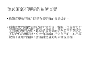 你必須毫不遲疑的追隨直覺
• 追隨直覺和莽撞之間是有很明確的分界線的。
• 追隨直覺的前提是你已經非常理性、客觀、全面的分析
了問題的所有角度，即使是當事情的走向並不明朗或者
不符合你的預期時，你也會真誠的相信自己的內心已經
做出了正確的選擇，然後拼勁全力的去實現目標。
 