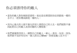 你必須善待你的敵人
• 當你的敵人對你傾斜惡意時，他也是在期望把你拉到跟他一樣的
水平上，把你變成跟他一樣的人。
• 而內心強大的人絕不會允許別人掌控自己的人生，他們絕對不會
因此對自己的敵人或者討厭的人變粗魯。
• 他們會像對待別人一樣對自己的敵人，耐心、善良、包容。因為
他們絕不容許有任何一個人把自己變low，即使是敵人也不行。
 