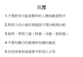 氣度
1.不要把有可能是夥伴的人變成敵意對手
2.對別人的小過失與錯誤不要計較與比較
3.捨得，學習三施（財施、法施、無畏施）
4.不要有權力的傲慢和知識的偏見
5.任何成果和成就都可和別人分享
 