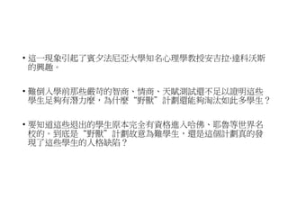 • 這一現象引起了賓夕法尼亞大學知名心理學教授安吉拉·達科沃斯
的興趣。
• 難倒入學前那些嚴苛的智商、情商、天賦測試還不足以證明這些
學生足夠有潛力麼，為什麼“野獸”計劃還能夠淘汰如此多學生？
• 要知道這些退出的學生原本完全有資格進入哈佛、耶魯等世界名
校的。到底是“野獸”計劃故意為難學生，還是這個計劃真的發
現了這些學生的人格缺陷？
 