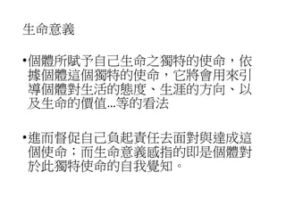 生命意義
•個體所賦予自己生命之獨特的使命，依
據個體這個獨特的使命，它將會用來引
導個體對生活的態度、生涯的方向、以
及生命的價值…等的看法
•進而督促自己負起責任去面對與達成這
個使命；而生命意義感指的即是個體對
於此獨特使命的自我覺知。
 