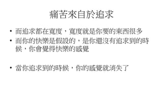 痛苦來自於追求
• 而追求都在寬度，寬度就是你要的東西很多
• 而你的快樂是假設的，是你還沒有追求到的時
候，你會覺得快樂的感覺
• 當你追求到的時候，你的感覺就消失了
 