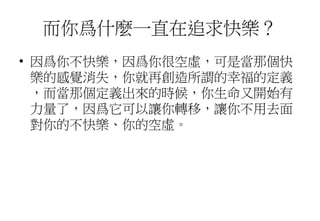 而你爲什麼一直在追求快樂？
• 因爲你不快樂，因爲你很空虛，可是當那個快
樂的感覺消失，你就再創造所謂的幸福的定義
，而當那個定義出來的時候，你生命又開始有
力量了，因爲它可以讓你轉移，讓你不用去面
對你的不快樂、你的空虛。
 