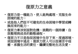 復原力之意義
• 復原力是一種能力，使人能夠處理、克服生命
困境的能力；
• 或是指人們從不可避免的生命困境中學習或轉
換而來的能力。
• 復原力牽涉到面對危機、挑戰的一個持續、自
我整理與成長的動態過程。
• 復原力不只是指從困境中生存下來、度過困境、
或從困境中逃走；復原力使人可以從痛苦中痊
癒，承擔生活的責任、繼續完整地生活及愛。
 