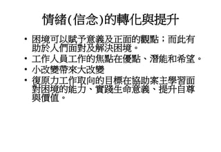 情緒(信念)的轉化與提升
• 困境可以賦予意義及正面的觀點；而此有
助於人們面對及解決困境。
• 工作人員工作的焦點在優點、潛能和希望。
• 小改變帶來大改變
• 復原力工作取向的目標在協助案主學習面
對困境的能力、實踐生命意義、提升自尊
與價值。
 