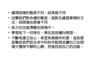 • 處理困境的態度不同，結果就不同
• 改變我們對命運的態度，面對及處理事情的方
式，則困境也將會不同
• 助力往往就潛藏在困境中。
• 學習放下一切得失，勇往直前邁向理想。
• 不斷地建立信心、希望和無條件的愛，這些都
是幫助我們從生命中的枯井脫困並讓自己在困
境中獲得平靜的心靜, 然後找到自己的出路。
 