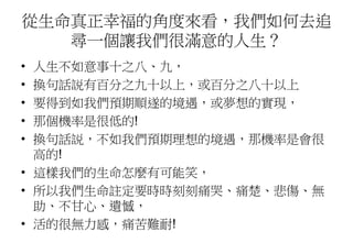 從生命真正幸福的角度來看，我們如何去追
尋一個讓我們很滿意的人生？
• 人生不如意事十之八、九，
• 換句話説有百分之九十以上，或百分之八十以上
• 要得到如我們預期順遂的境遇，或夢想的實現，
• 那個機率是很低的!
• 換句話説，不如我們預期理想的境遇，那機率是會很
高的!
• 這樣我們的生命怎麼有可能笑，
• 所以我們生命註定要時時刻刻痛哭、痛楚、悲傷、無
助、不甘心、遺憾，
• 活的很無力感，痛苦難耐!
 