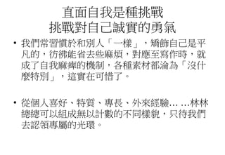 直面自我是種挑戰
挑戰對自己誠實的勇氣
• 我們常習慣於和別人「一樣」，矯飾自己是平
凡的，彷彿能省去些麻煩，對應至寫作時，就
成了自我麻痺的機制，各種素材都淪為「沒什
麼特別」，這實在可惜了。
• 從個人喜好、特質、專長、外來經驗… …林林
總總可以組成無以計數的不同樣貌，只待我們
去認領專屬的光環。
 