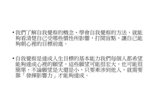• 我們了解自我覺察的概念、學會自我覺察的方法，就能
夠看清楚自己受哪些慣性所影響，打開盲點，讓自己能
夠朝心裡的目標前進。
• 自我覺察是達成人生目標的基本能力我們每個人都希望
能夠達成心裡的願望，這些願望可能很宏大，也可能很
簡單，不論願望是大還是小，只要牽涉到他人，就需要
靠「發揮影響力」才能夠達成。
 