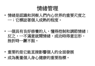 情緒管理
• 情緒是認識和洞察人們內心世界的重要尺度之
一；它標誌著個人成熟的程度。
• 一個具有良好修養的人，懂得控制和調節情緒；
反之，一不滿意就鬧情緒，成功時得意忘形，
挫折時一蹶不振。
• 重要的是它能直接影響個人的全面發展
• 成為衡量個人身心健康的重要指標。
 