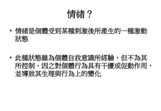 情緒？
• 情緒是個體受到某種刺激後所產生的一種激動
狀態
• 此種狀態雖為個體自我意識所經驗，但不為其
所控制，因之對個體行為具有干擾或促動作用，
並導致其生理與行為上的變化
 