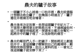 農夫的驢子故事
• 一頭驢子不小心掉進一口枯井裡，農夫絞盡腦
汁想辦法救出驢子，但幾個小時過去了，驢子
還在井裡痛苦地哀嚎著。
•
農夫後來決定放棄，他想這頭驢子年紀大了，
不值得大費周章去把牠救出來，不過無論如何，
這口井還是得填起來。便請來左鄰右舍幫忙一
起將井中的驢子埋了，以免除牠的痛苦。
• 農夫的鄰居們人手一把鏟子，開始將泥土剷進
枯井中。當這頭驢子瞭解到自己的處境時，剛
開始哭得很悽慘。但出人意料的是，一會兒之
後這頭驢子就安靜下來了。
 