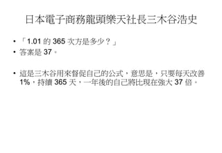 日本電子商務龍頭樂天社長三木谷浩史
• 「1.01 的 365 次方是多少？」
• 答案是 37。
• 這是三木谷用來督促自己的公式，意思是，只要每天改善
1%，持續 365 天，一年後的自己將比現在強大 37 倍。
 