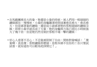 • 在馬戲團裡長大的象，牠還是小象的時候，被人們用一根細細的
鏈條綁住。慢慢地，小象的身軀隨著時間逐漸愈長愈大，愈長愈
大，但是綁著象的鏈條，還是從小就綁著牠的那根細細的鏈條沒
換，即使小象早就長成了大象、牠的身軀與力氣已經比小時候強
大了幾十倍，但是牠仍然受制於那根不堪一擊的鏈條。
• 好心人看著不忍心，不忍象被限制了自由，開始對象喊話：「傻
象啊，真是傻，那根鏈條那麼細，是根本綁不住你的！你只要試
試看，就知道你可以輕易地掙開它！」
 