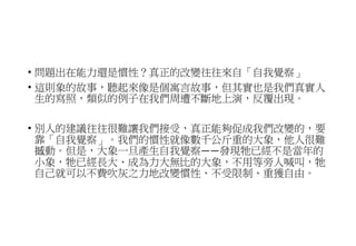 • 問題出在能力還是慣性？真正的改變往往來自「自我覺察」
• 這則象的故事，聽起來像是個寓言故事，但其實也是我們真實人
生的寫照，類似的例子在我們周遭不斷地上演，反覆出現。
• 別人的建議往往很難讓我們接受，真正能夠促成我們改變的，要
靠「自我覺察」。我們的慣性就像數千公斤重的大象，他人很難
撼動。但是，大象一旦產生自我覺察——發現牠已經不是當年的
小象，牠已經長大、成為力大無比的大象，不用等旁人喊叫，牠
自己就可以不費吹灰之力地改變慣性、不受限制、重獲自由。
 