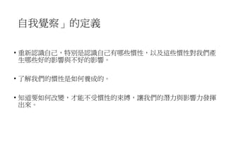 自我覺察」的定義
• 重新認識自己，特別是認識自己有哪些慣性，以及這些慣性對我們產
生哪些好的影響與不好的影響。
• 了解我們的慣性是如何養成的。
• 知道要如何改變，才能不受慣性的束縛，讓我們的潛力與影響力發揮
出來。
 