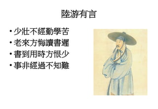 陸游有言
• 少壯不經勤學苦
• 老來方悔讀書遲
• 書到用時方恨少
• 事非經過不知難
 