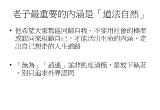 老子最重要的內涵是「道法自然」
• 他希望大家都能回歸自我，不要用社會的標準
或認同來規範自己，才能活出生命的內涵、走
出自己想走的人生道路
• 「無為」「逍遙」並非態度消極，是放下執著
、別只追求外界認同
 