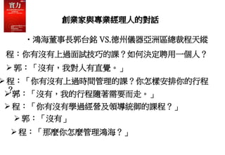 創業家與專業經理人的對話
•鴻海董事長郭台銘 VS.德州儀器亞洲區總裁程天縱
程：你有沒有上過面試技巧的課？如何決定聘用一個人？
 郭：「沒有，我對人有直覺。」
 程：「你有沒有上過時間管理的課？你怎樣安排你的行程
？」
 郭：「沒有，我的行程隨著需要而走。」
 程：「你有沒有學過經營及領導統御的課程？」
 郭：「沒有」
 程：「那麼你怎麼管理鴻海？」
 