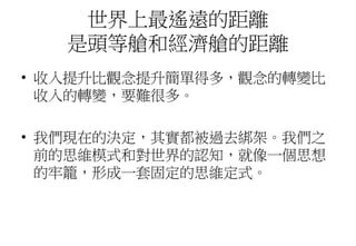 世界上最遙遠的距離
是頭等艙和經濟艙的距離
• 收入提升比觀念提升簡單得多，觀念的轉變比
收入的轉變，要難很多。
• 我們現在的決定，其實都被過去綁架。我們之
前的思維模式和對世界的認知，就像一個思想
的牢籠，形成一套固定的思維定式。
 