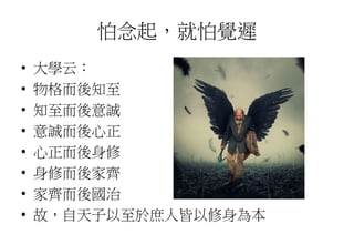 怕念起，就怕覺遲
• 大學云：
• 物格而後知至
• 知至而後意誠
• 意誠而後心正
• 心正而後身修
• 身修而後家齊
• 家齊而後國治
• 故，自天子以至於庶人皆以修身為本
 