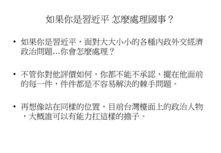 如果你是習近平 怎麼處理國事？
• 如果你是習近平，面對大大小小的各種內政外交經濟
政治問題…你會怎麼處理？
• 不管你對他評價如何，你都不能不承認，擺在他面前
的每一件，件件都是不容易解決的棘手問題。
• 再想像站在同樣的位置，目前台灣檯面上的政治人物
，大概誰可以有能力扛這樣的擔子。
 
