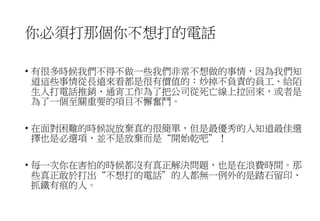 你必須打那個你不想打的電話
• 有很多時候我們不得不做一些我們非常不想做的事情，因為我們知
道這些事情從長遠來看都是很有價值的：炒掉不負責的員工、給陌
生人打電話推銷、通宵工作為了把公司從死亡線上拉回來，或者是
為了一個至關重要的項目不懈奮鬥。
• 在面對困難的時候說放棄真的很簡單，但是最優秀的人知道最佳選
擇也是必選項，並不是放棄而是“開始乾吧”！
• 每一次你在害怕的時候都沒有真正解決問題，也是在浪費時間。那
些真正敢於打出“不想打的電話”的人都無一例外的是踏石留印、
抓鐵有痕的人。
 