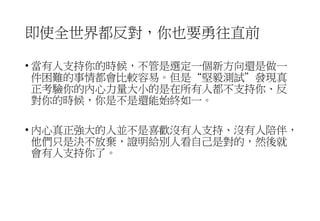 即使全世界都反對，你也要勇往直前
• 當有人支持你的時候，不管是選定一個新方向還是做一
件困難的事情都會比較容易。但是“堅毅測試”發現真
正考驗你的內心力量大小的是在所有人都不支持你、反
對你的時候，你是不是還能始終如一。
• 內心真正強大的人並不是喜歡沒有人支持、沒有人陪伴，
他們只是決不放棄，證明給別人看自己是對的，然後就
會有人支持你了。
 