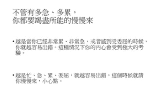 不管有多急、多累，
你都要竭盡所能的慢慢來
• 越是當你已經非常累、非常急，或者感到受委屈的時候，
你就越容易出錯。這種情況下你的內心會受到極大的考
驗。
• 越是忙、急、累、委屈，就越容易出錯，這個時候就請
你慢慢來，小心點。
 