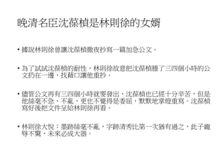 晚清名臣沈葆楨是林則徐的女婿
• 據說林則徐曾讓沈葆楨徹夜抄寫一篇加急公文。
• 為了試試沈葆楨的耐性，林則徐故意把沈葆楨謄了三四個小時的公
文扔在一邊，找藉口讓他重抄。
• 儘管公文再有三四個小時就要發出，沈葆楨也已經十分辛苦，但是
他絲毫不急、不亂，更也不覺得是委屈，默默地掌燈重寫。沈葆楨
寫好後把文件呈給林則徐再看。
• 林則徐大悅：墨跡絲毫不亂，字跡清秀比第一次猶有過之，此子寵
辱不驚，未來必成大器。
 