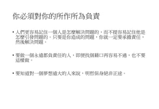 你必須對你的所作所為負責
• 人們更容易記住一個人是怎麼解決問題的，而不提容易記住他是
怎麼引發問題的。只要是你造成的問題，你就一定要承擔責任，
然後解決問題。
• 要做一個永遠都負責任的人，即便找個藉口再容易不過，也不要
這樣做。
• 要知道對一個夢想遠大的人來說，明哲保身絕非正途。
 