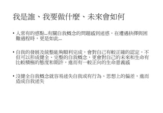 我是誰、我要做什麼、未來會如何
• 人常有的惑點…有關自我概念的問題感到迷惑，在遭遇抉擇與困
難過程時，更是如此…
• 自我的發展及統整能夠順利完成，會對自己有較正確的認定，不
但可以形成健全、完整的自我概念，更會對自己的未來和生命有
比較積極的態度和期許，進而有一較正向的生命意義感
• 沒健全自我概念就容易迷失自我或有行為、思想上的偏差，進而
造成自我迷失
 